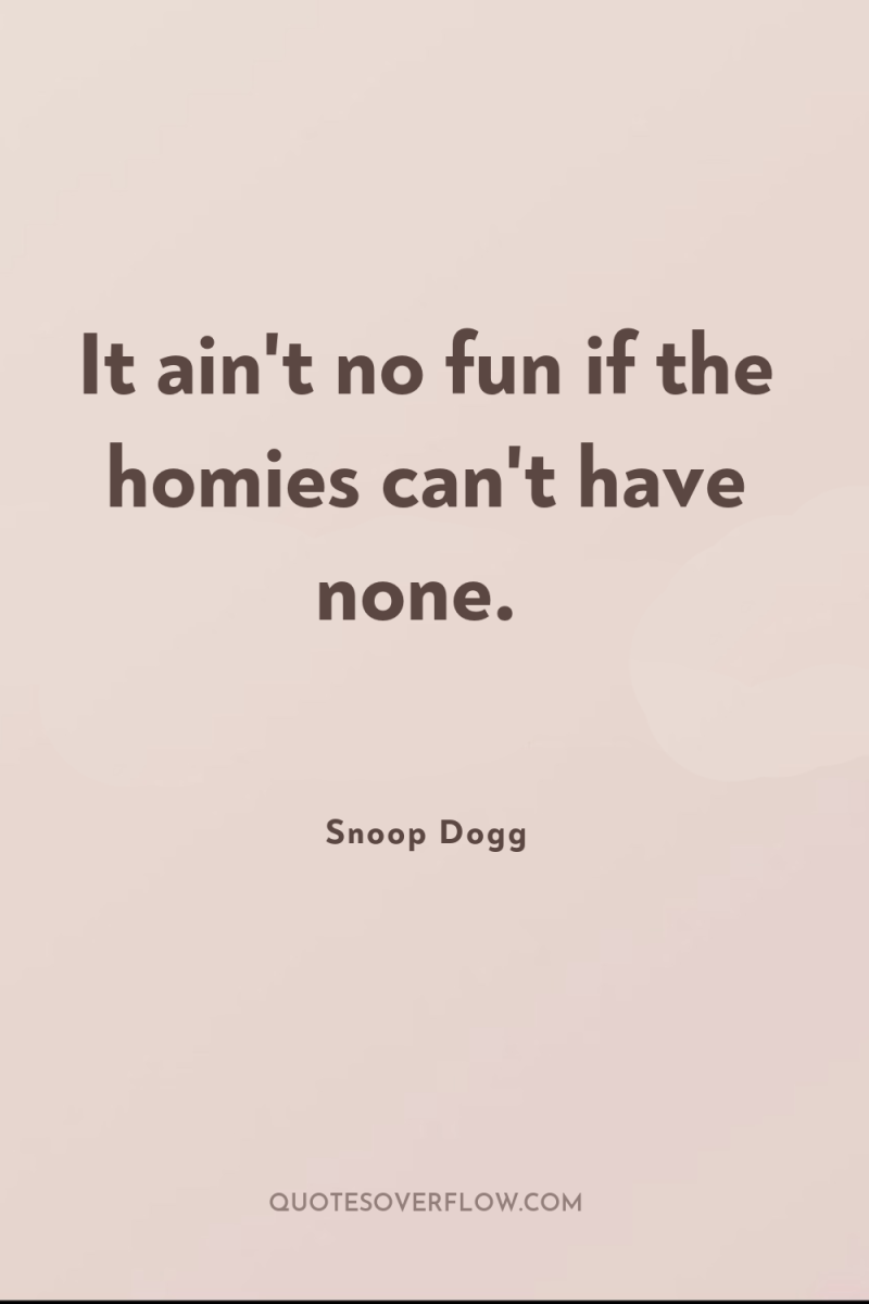 It ain't no fun if the homies can't have none. 