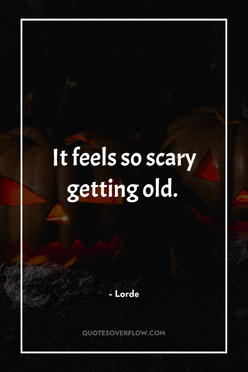 It feels so scary getting old. 