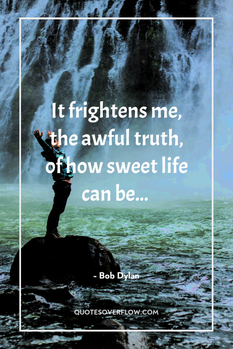 It frightens me, the awful truth, of how sweet life...