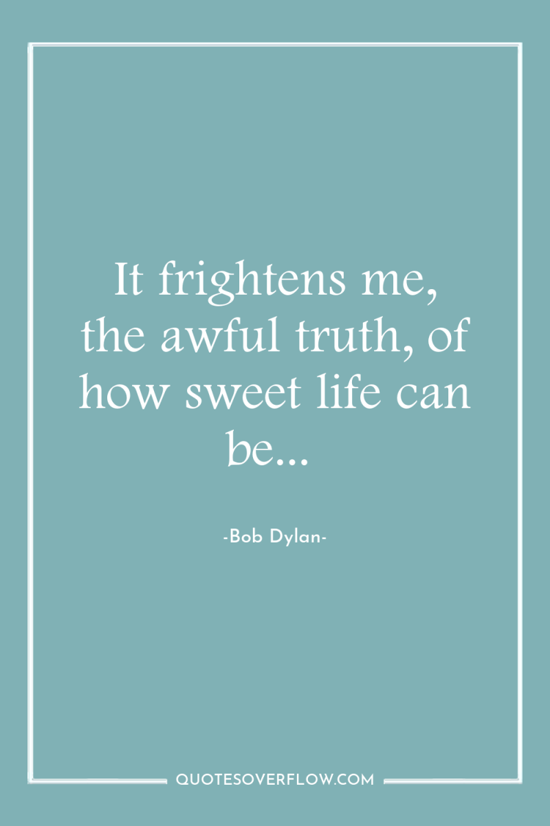 It frightens me, the awful truth, of how sweet life...