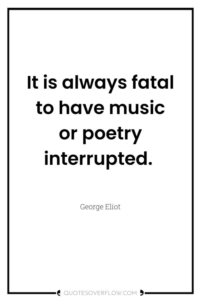 It is always fatal to have music or poetry interrupted. 