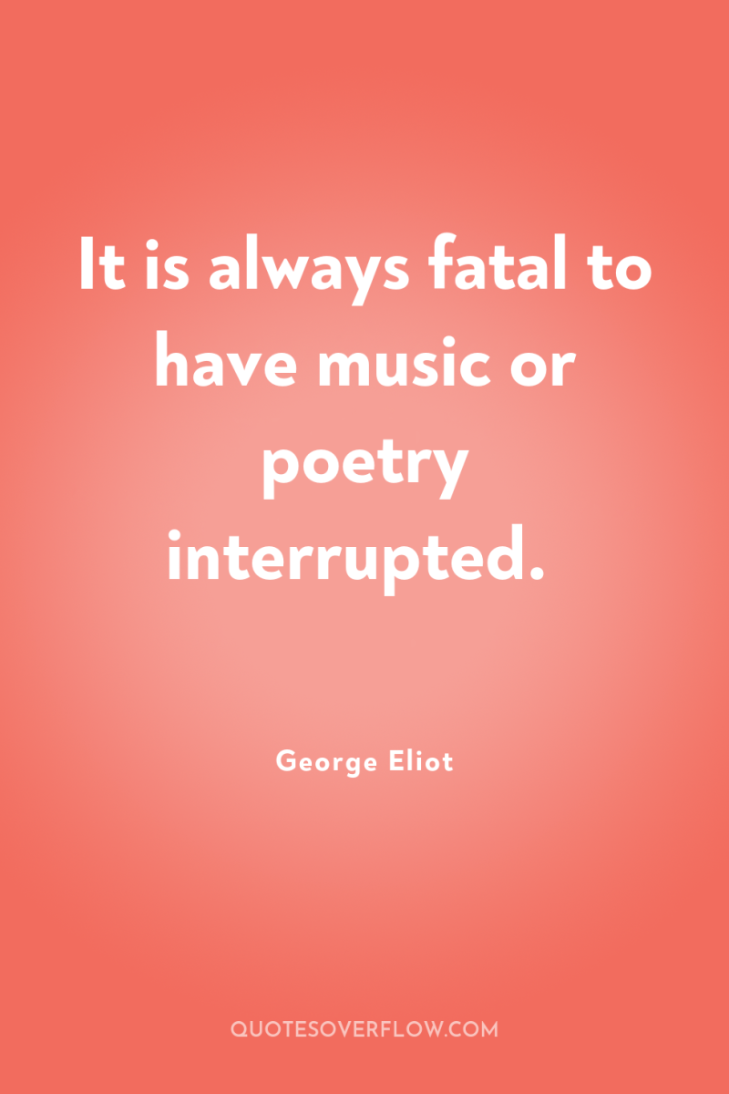 It is always fatal to have music or poetry interrupted. 