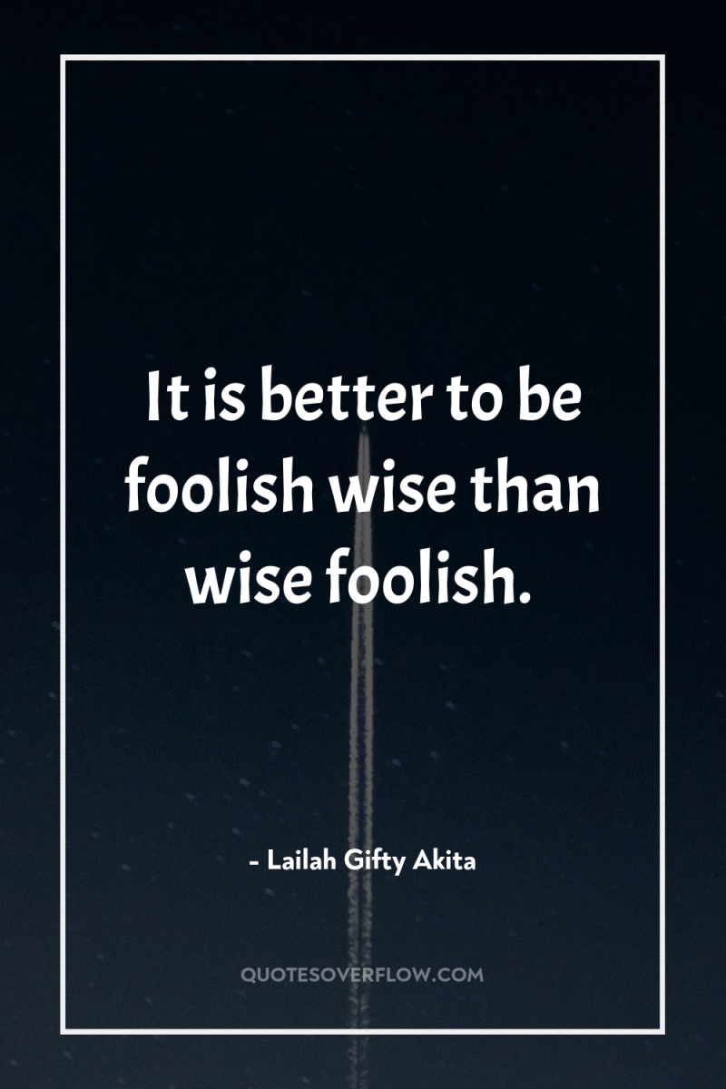 It is better to be foolish wise than wise foolish. 