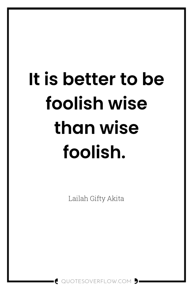 It is better to be foolish wise than wise foolish. 