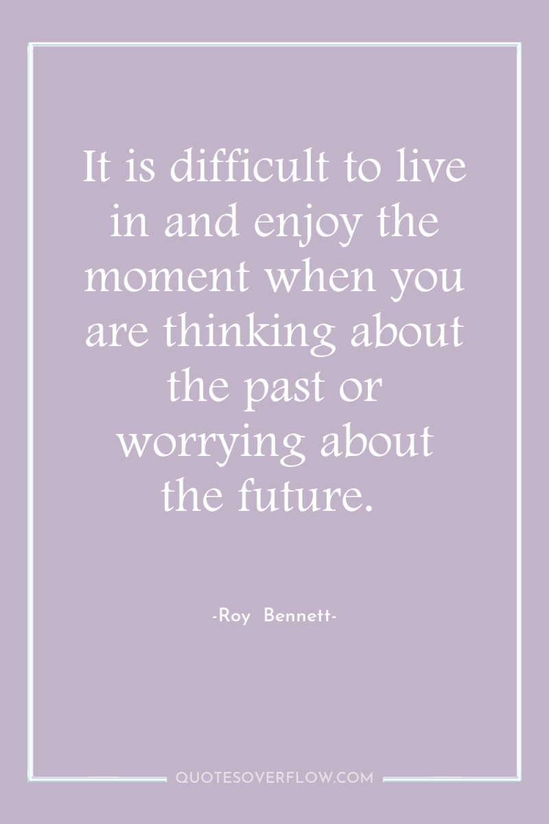 It is difficult to live in and enjoy the moment...