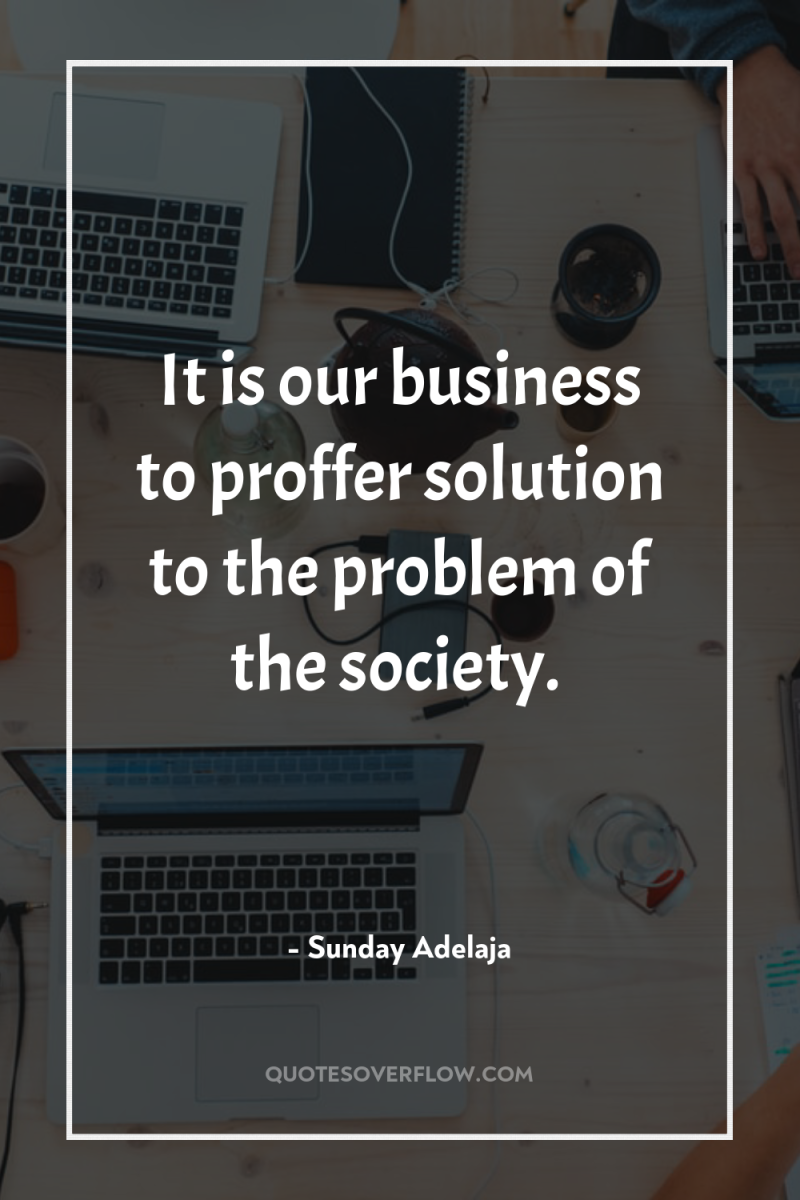 It is our business to proffer solution to the problem...
