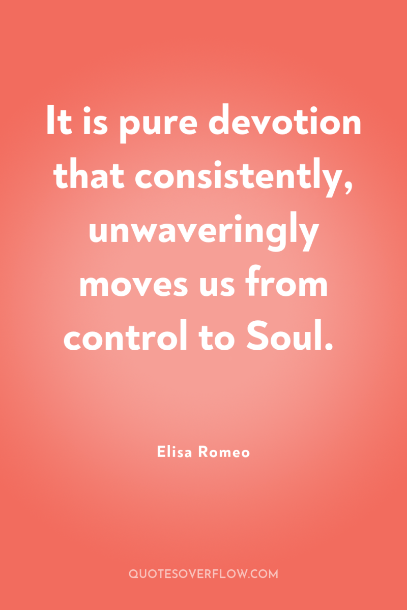 It is pure devotion that consistently, unwaveringly moves us from...