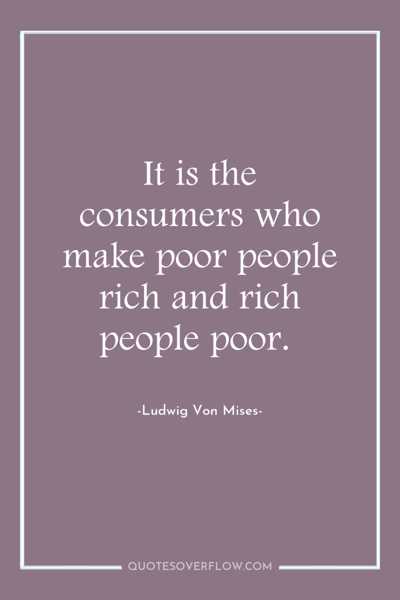 It is the consumers who make poor people rich and...
