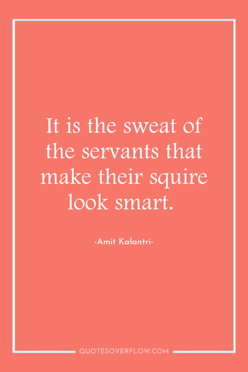 It is the sweat of the servants that make their...