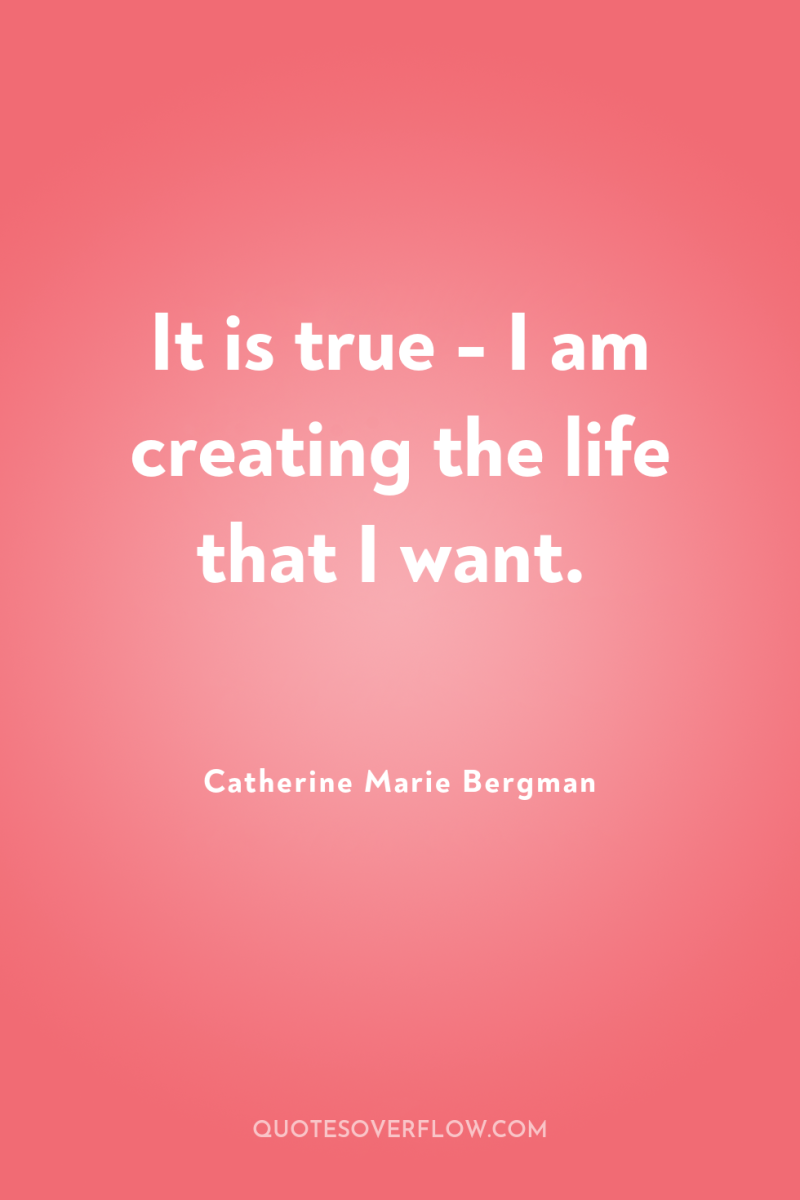 It is true - I am creating the life that...