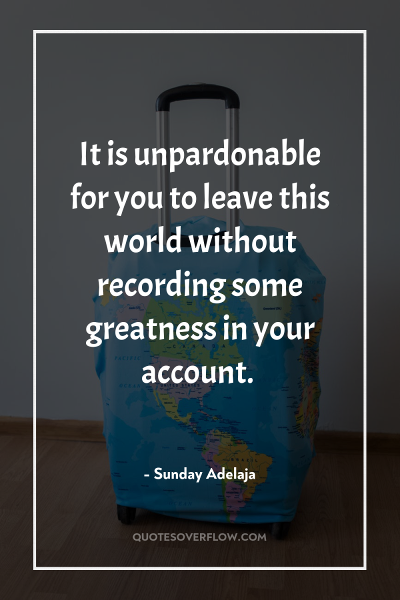 It is unpardonable for you to leave this world without...