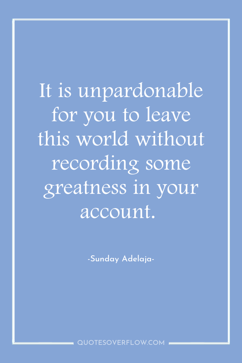 It is unpardonable for you to leave this world without...