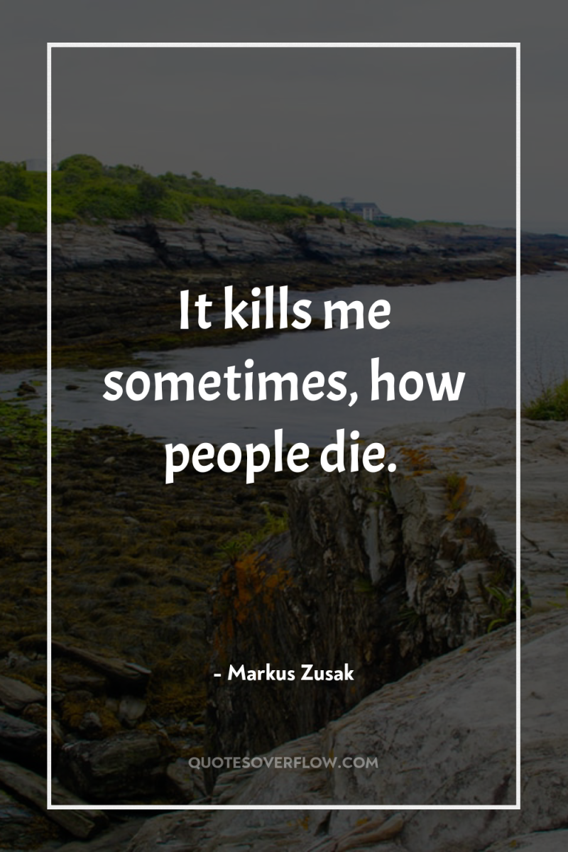 It kills me sometimes, how people die. 