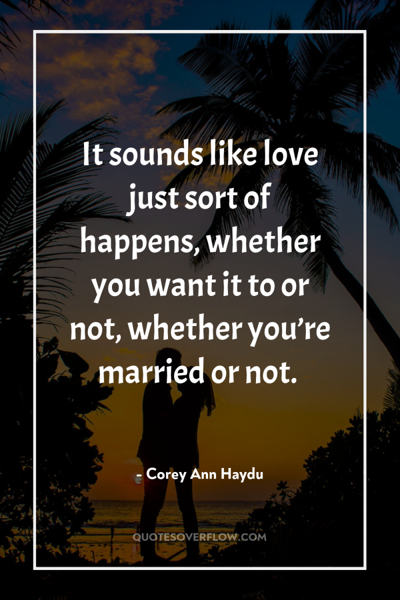 It sounds like love just sort of happens, whether you...