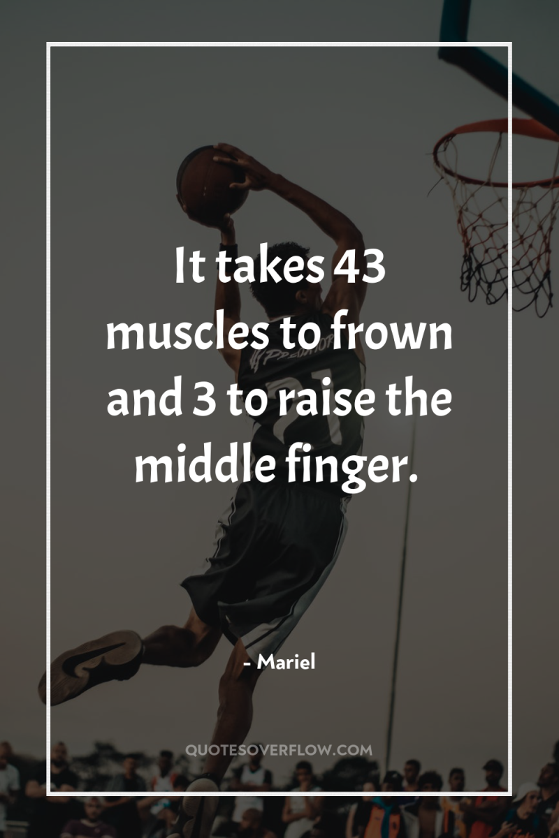 It takes 43 muscles to frown and 3 to raise...