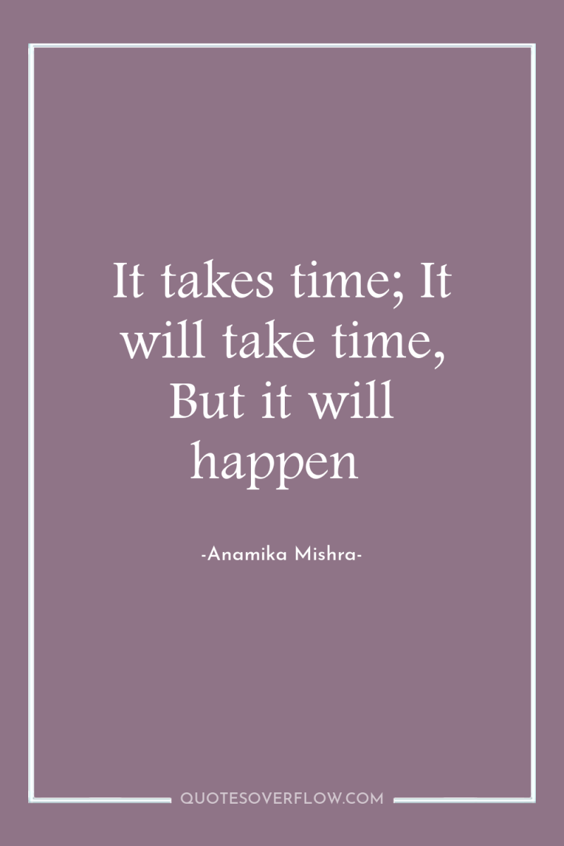 It takes time; It will take time, But it will...