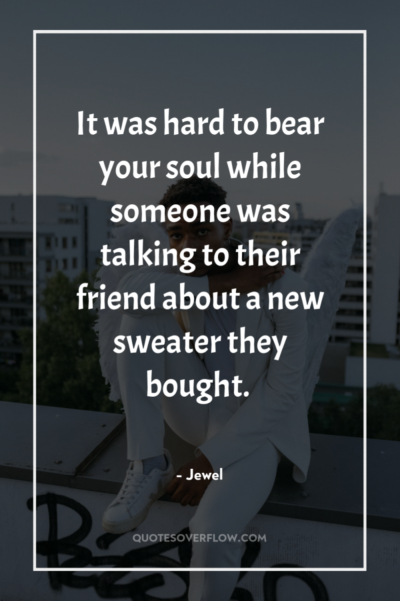 It was hard to bear your soul while someone was...