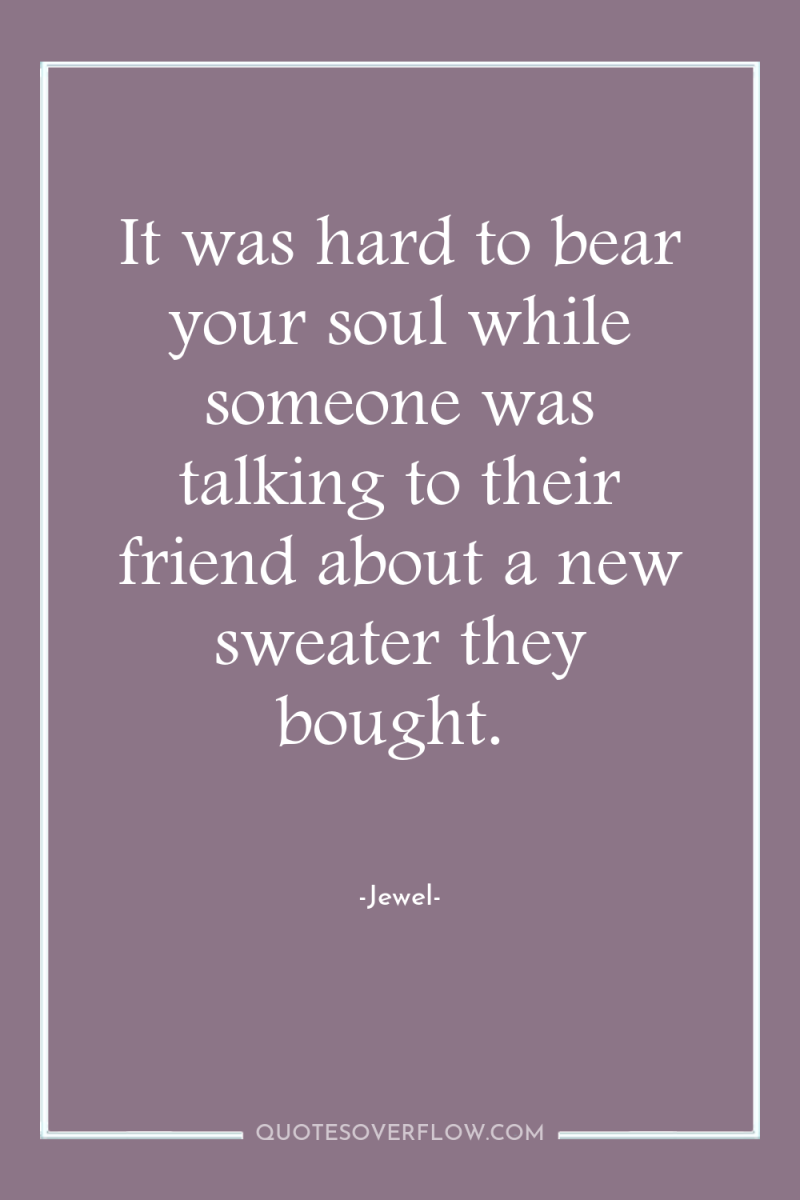 It was hard to bear your soul while someone was...