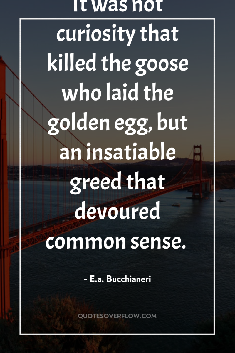 It was not curiosity that killed the goose who laid...