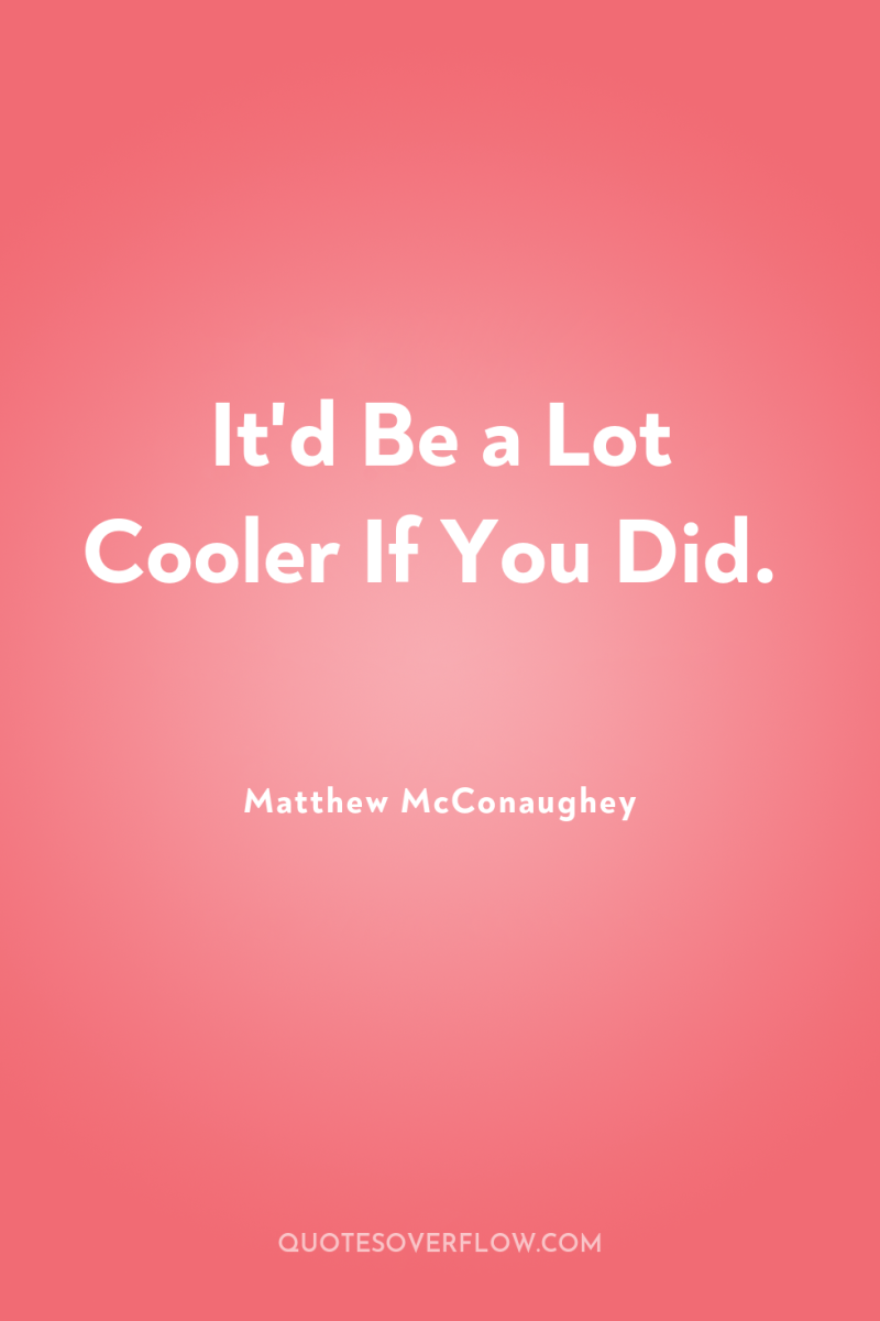 It'd Be a Lot Cooler If You Did. 