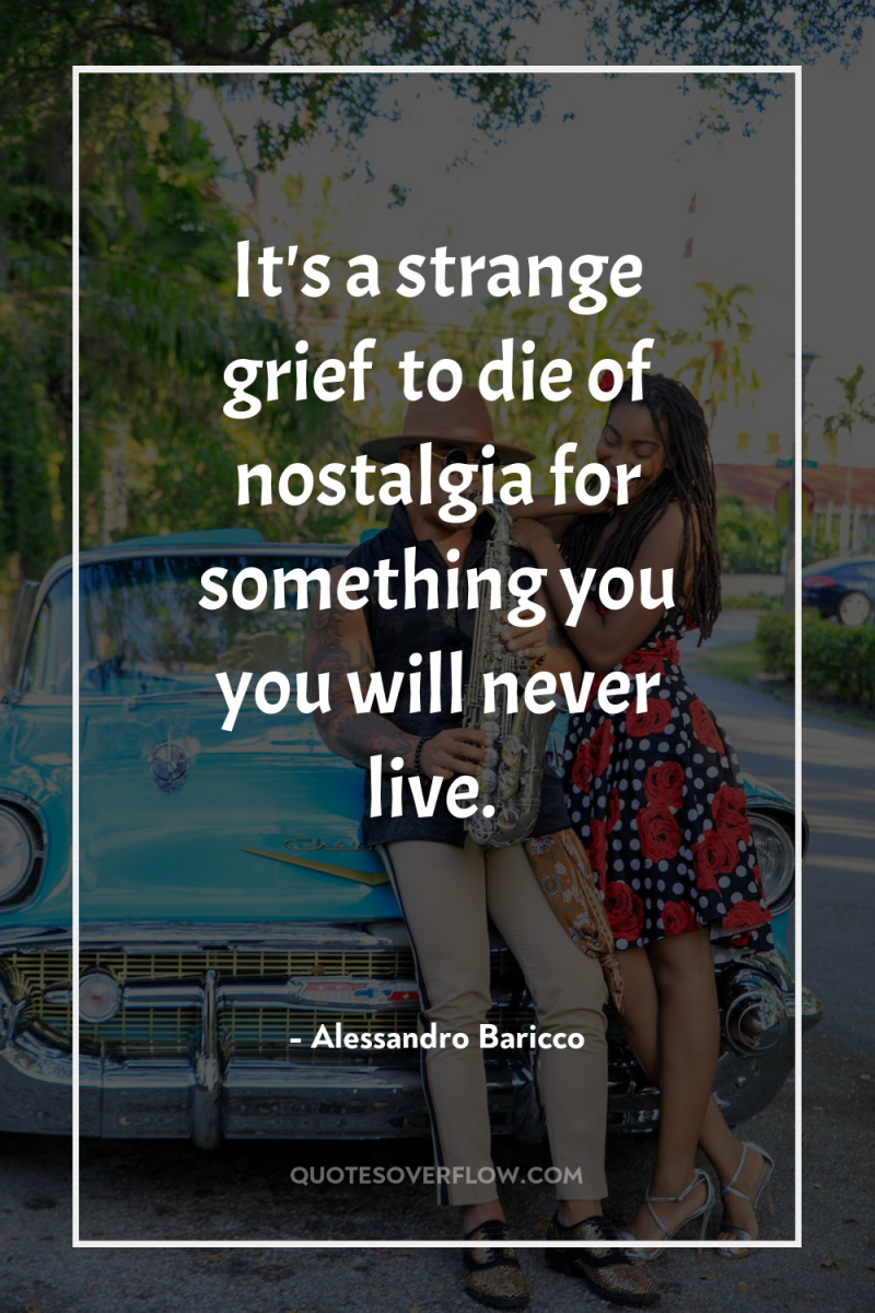 It's a strange grief… to die of nostalgia for something...