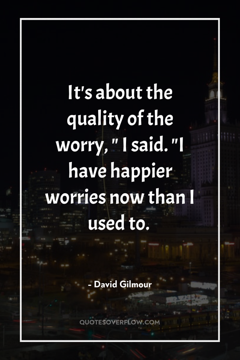 It's about the quality of the worry, 