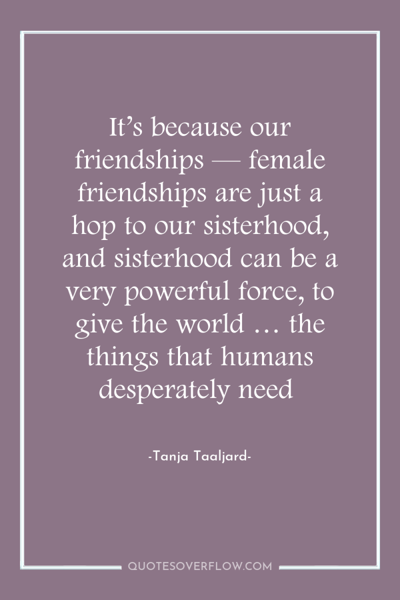 It’s because our friendships — female friendships are just a...