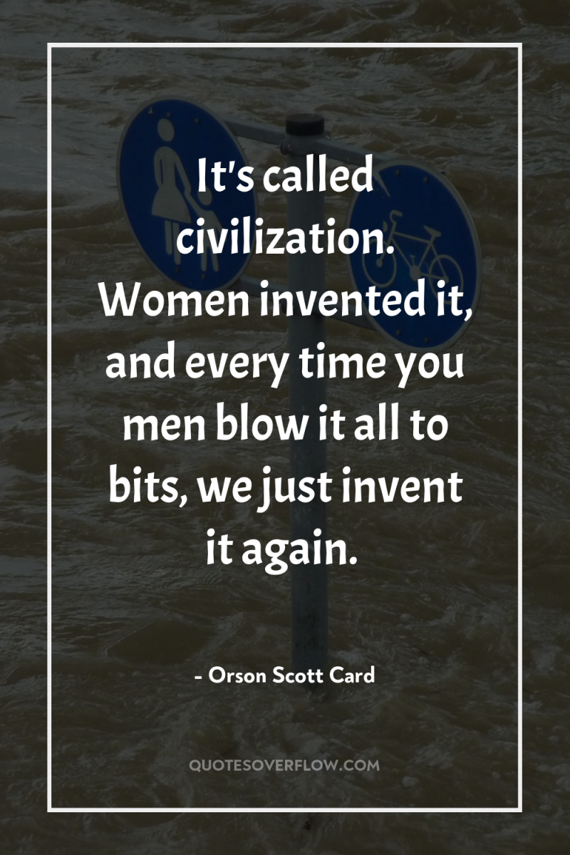 It's called civilization. Women invented it, and every time you...