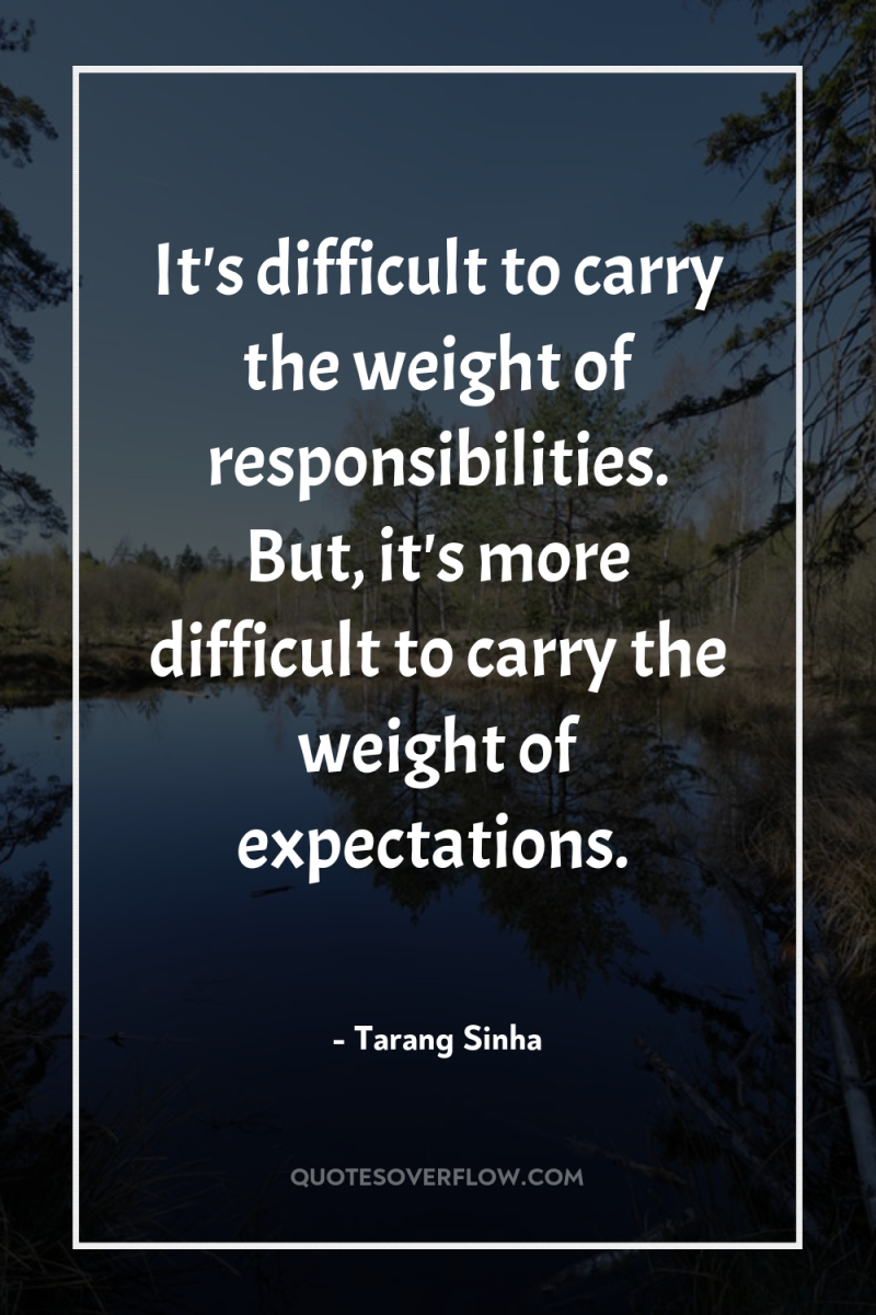 It's difficult to carry the weight of responsibilities. But, it's...