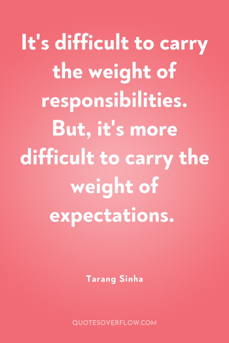 It's difficult to carry the weight of responsibilities. But, it's...