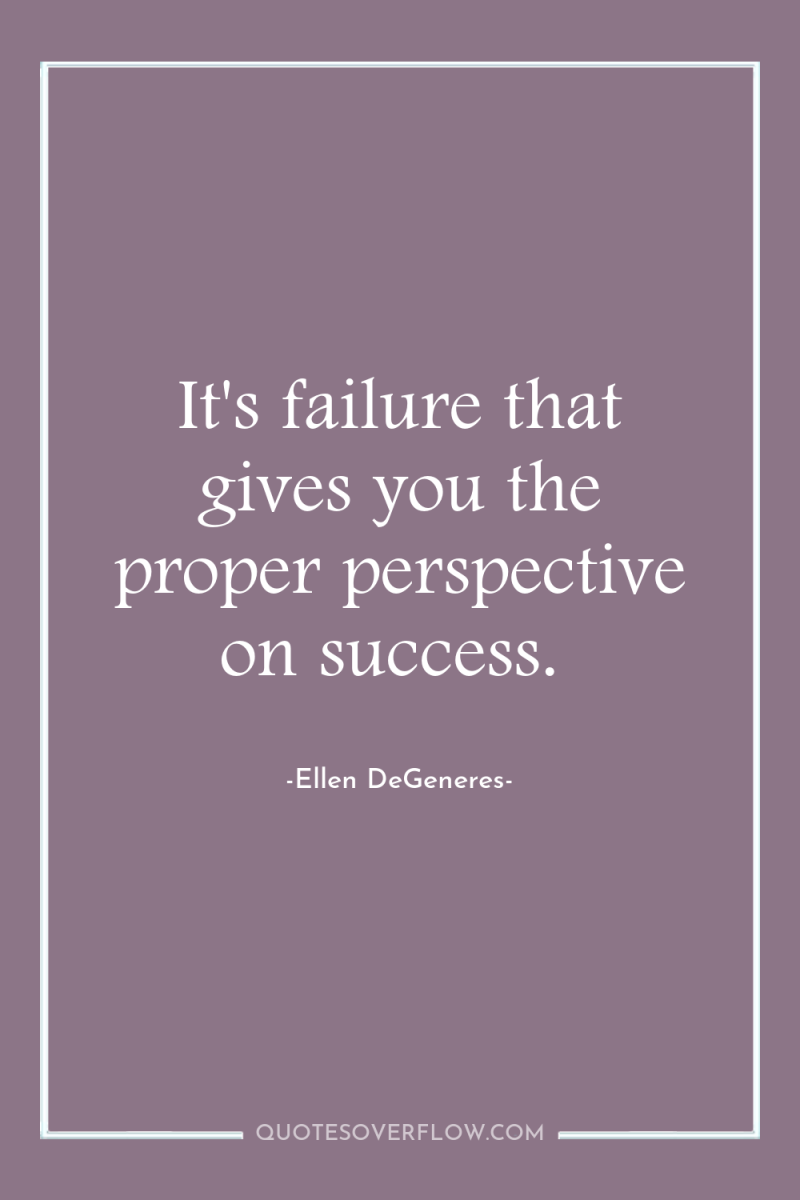 It's failure that gives you the proper perspective on success. 