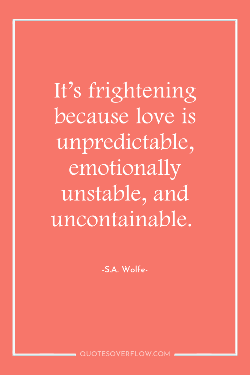 It’s frightening because love is unpredictable, emotionally unstable, and uncontainable. 