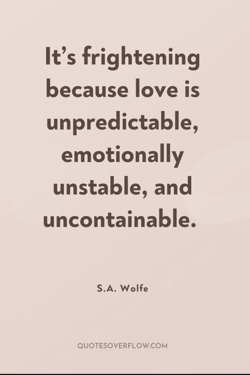 It’s frightening because love is unpredictable, emotionally unstable, and uncontainable. 