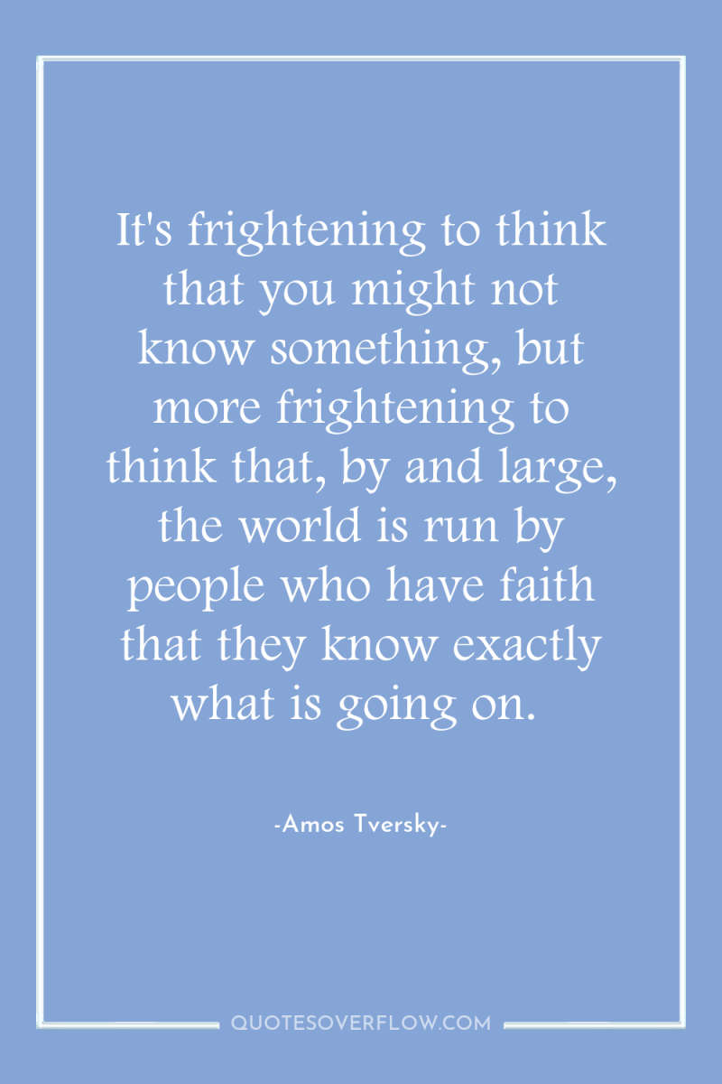 It's frightening to think that you might not know something,...
