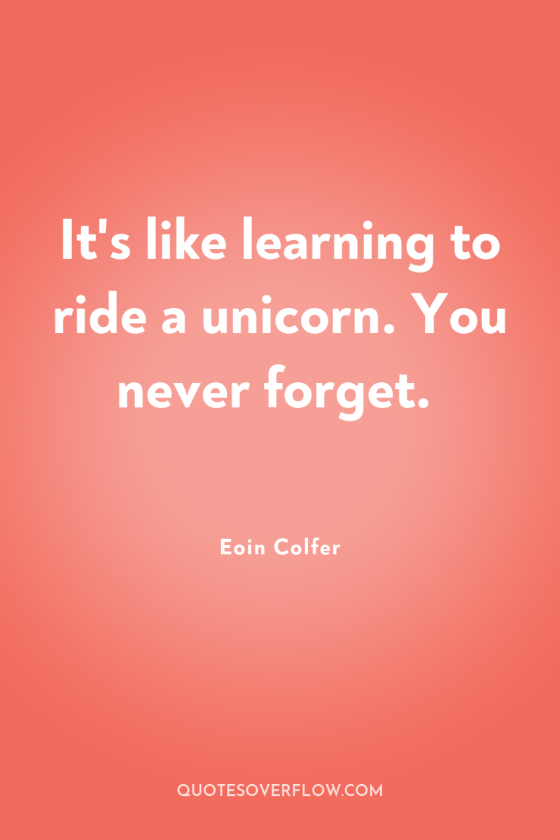 It's like learning to ride a unicorn. You never forget. 