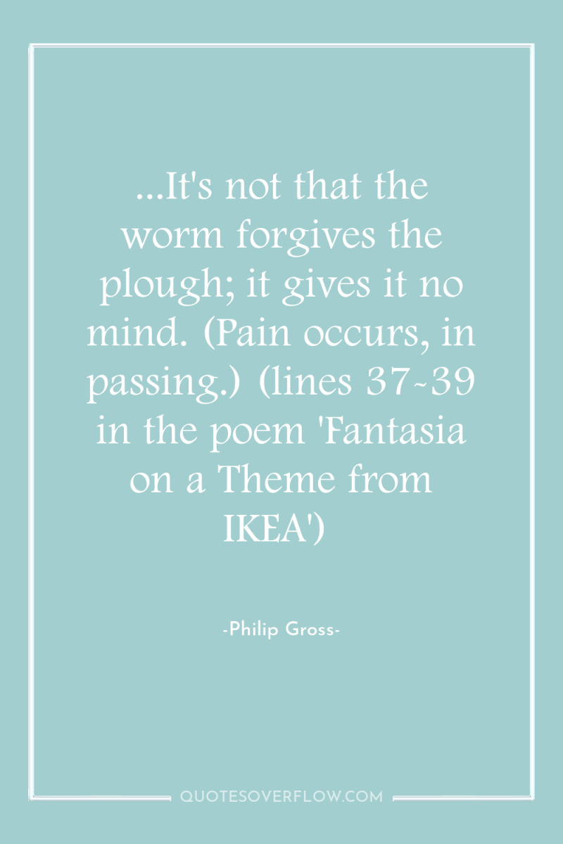...It's not that the worm forgives the plough; it gives...