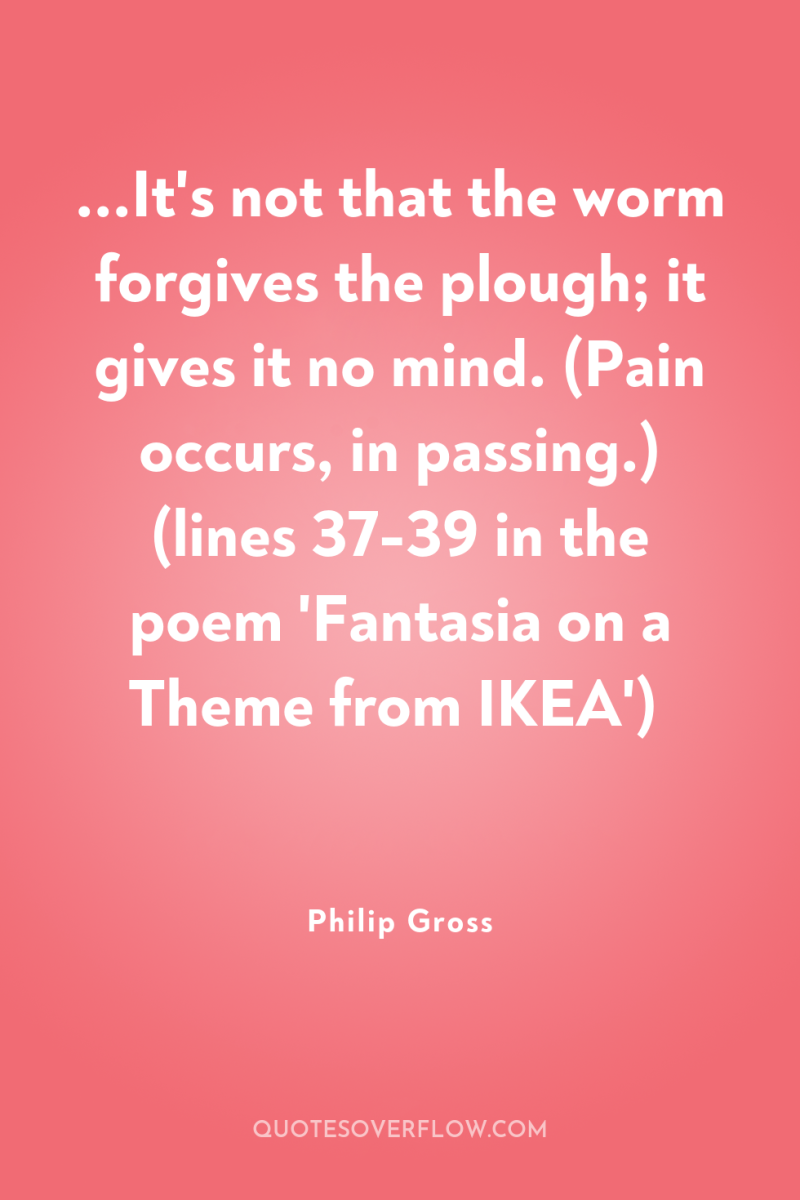 ...It's not that the worm forgives the plough; it gives...