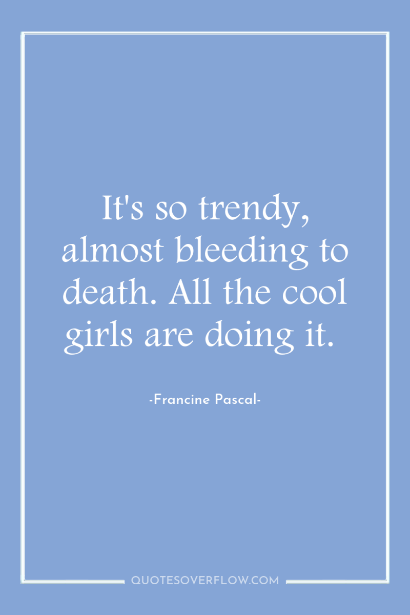 It's so trendy, almost bleeding to death. All the cool...