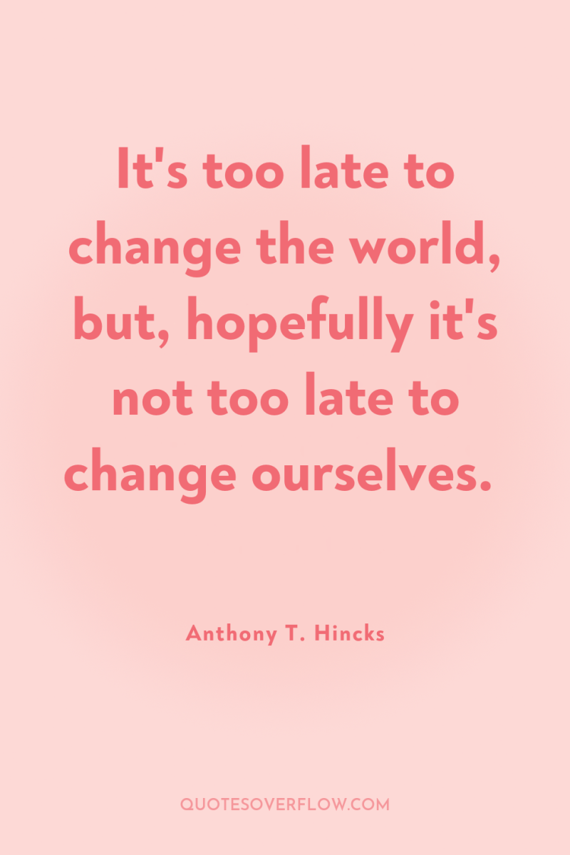 It's too late to change the world, but, hopefully it's...