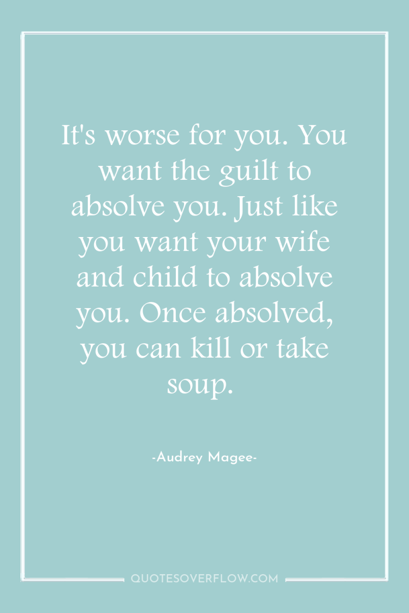 It's worse for you. You want the guilt to absolve...