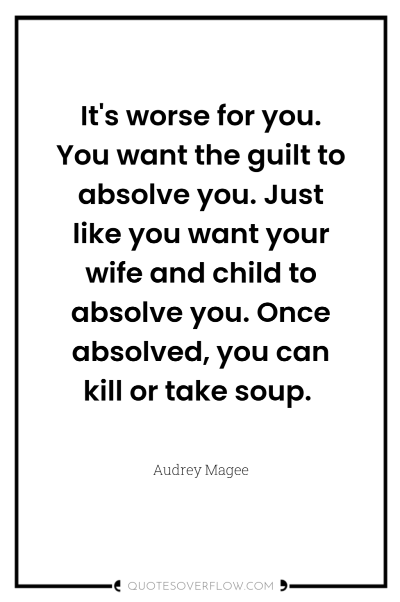 It's worse for you. You want the guilt to absolve...