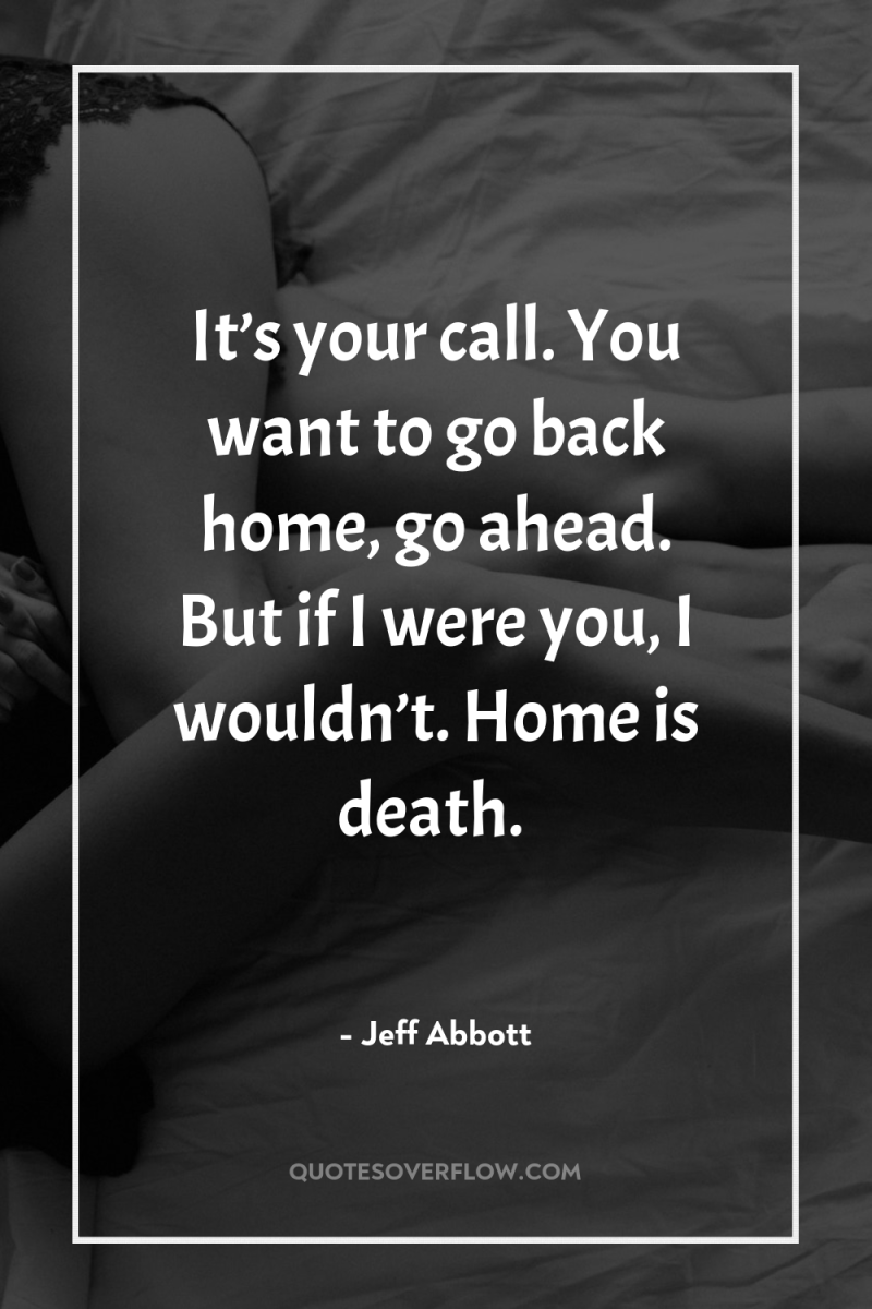 It’s your call. You want to go back home, go...