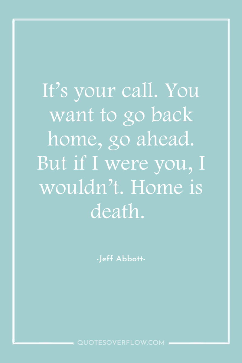 It’s your call. You want to go back home, go...