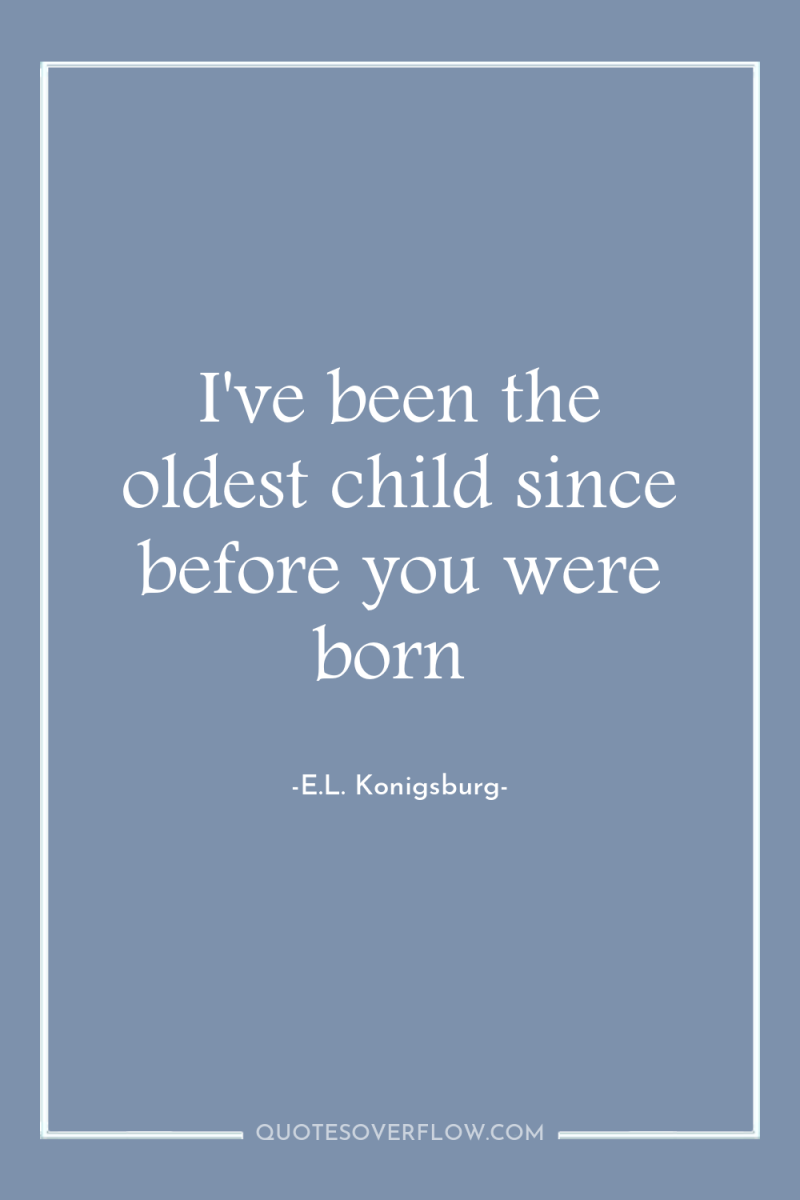 I've been the oldest child since before you were born 