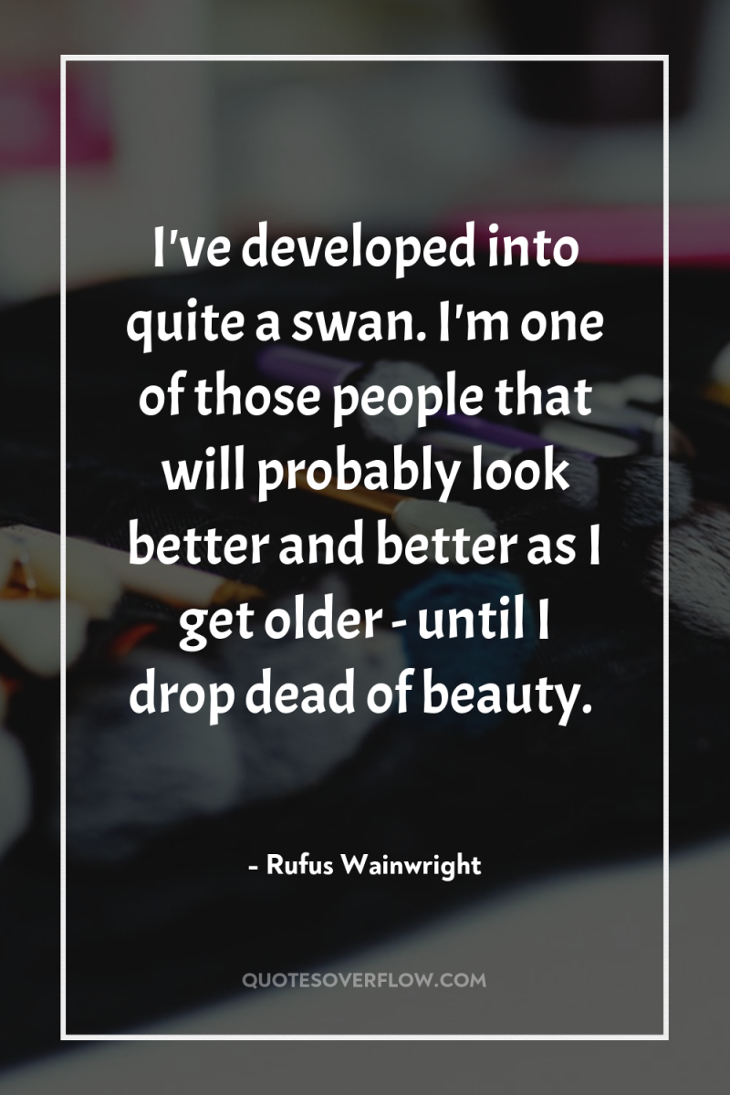 I've developed into quite a swan. I'm one of those...