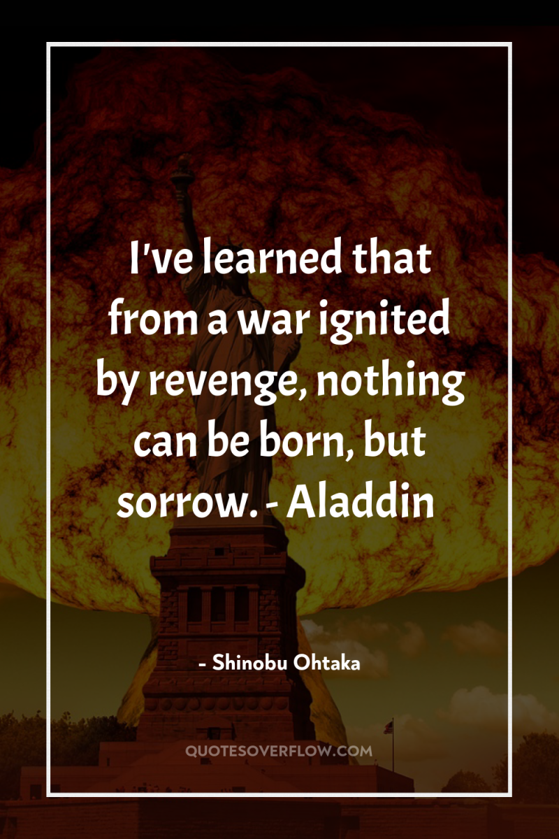 I've learned that from a war ignited by revenge, nothing...