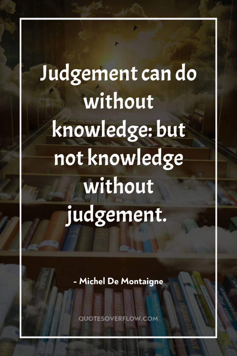 Judgement can do without knowledge: but not knowledge without judgement. 