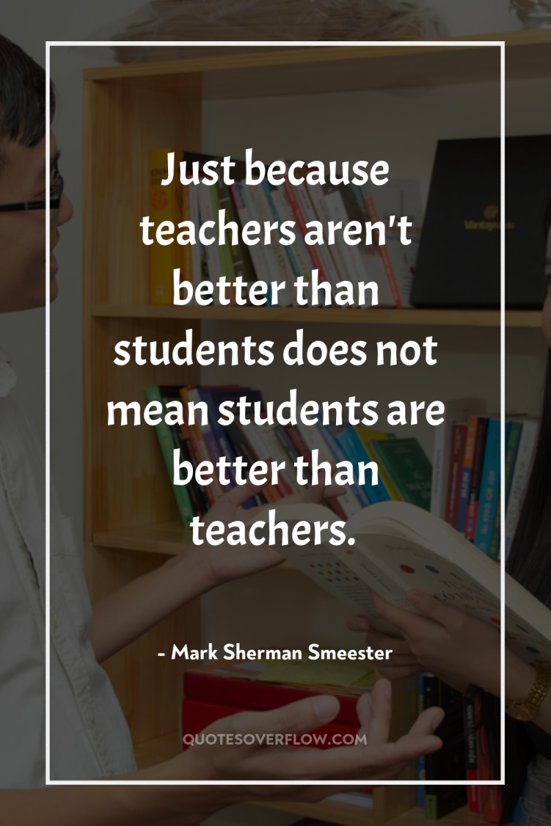 Just because teachers aren't better than students does not mean...