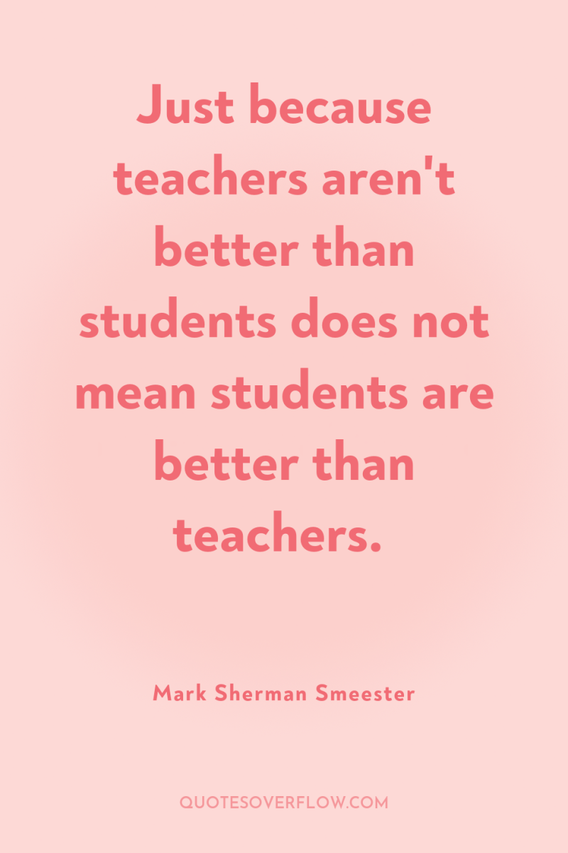 Just because teachers aren't better than students does not mean...