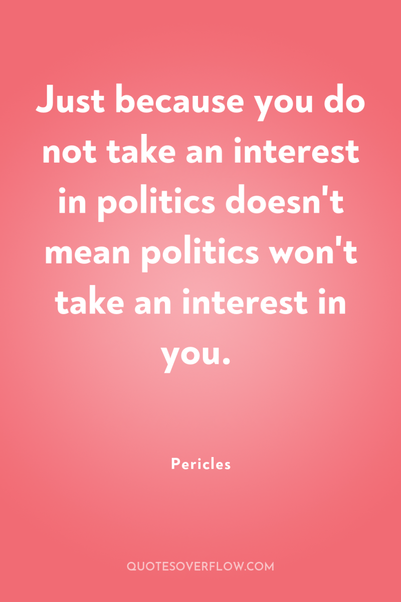 Just because you do not take an interest in politics...